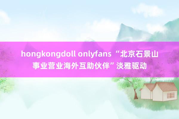 hongkongdoll onlyfans “北京石景山事业营业海外互助伙伴”淡雅驱动