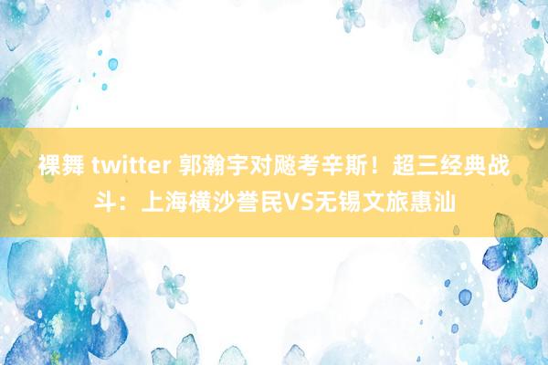 裸舞 twitter 郭瀚宇对飚考辛斯！超三经典战斗：上海横沙誉民VS无锡文旅惠汕