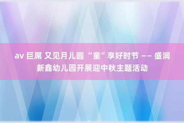 av 巨屌 又见月儿圆 “童”享好时节 —— 盛润新鑫幼儿园开展迎中秋主题活动