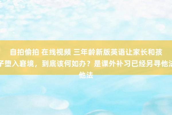 自拍偷拍 在线视频 三年龄新版英语让家长和孩子堕入窘境，到底该何如办？是课外补习已经另寻他法