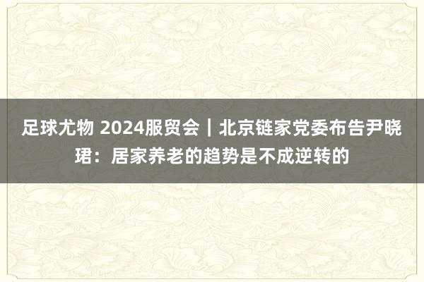 足球尤物 2024服贸会｜北京链家党委布告尹晓珺：居家养老的趋势是不成逆转的