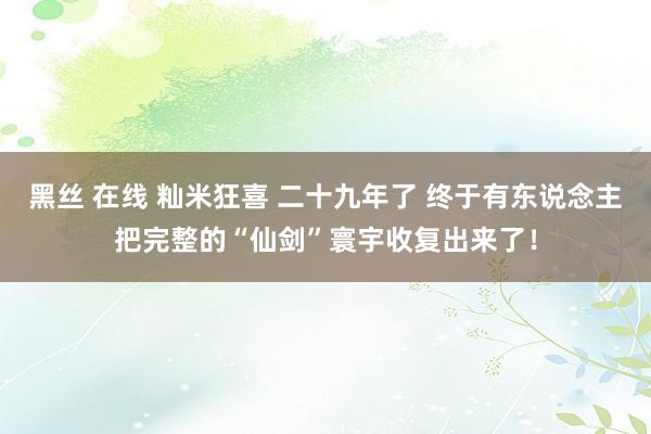 黑丝 在线 籼米狂喜 二十九年了 终于有东说念主把完整的“仙剑”寰宇收复出来了！