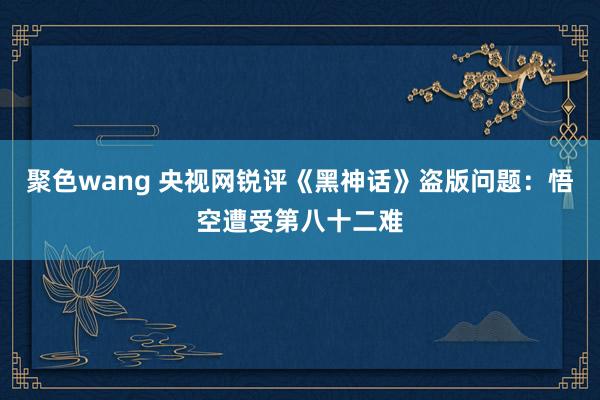 聚色wang 央视网锐评《黑神话》盗版问题：悟空遭受第八十二难