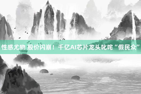 性感尤物 股价闪崩！千亿AI芯片龙头叱咤“假民众”