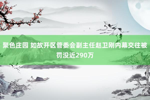 聚色庄园 如故开区管委会副主任赵卫刚内幕交往被罚没近290万