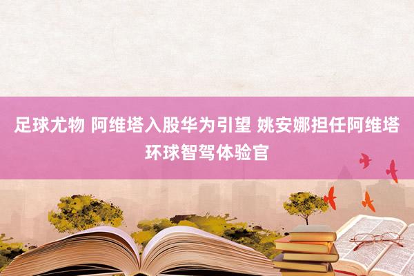 足球尤物 阿维塔入股华为引望 姚安娜担任阿维塔环球智驾体验官