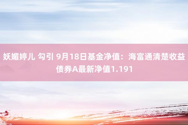 妖媚婷儿 勾引 9月18日基金净值：海富通清楚收益债券A最新净值1.191