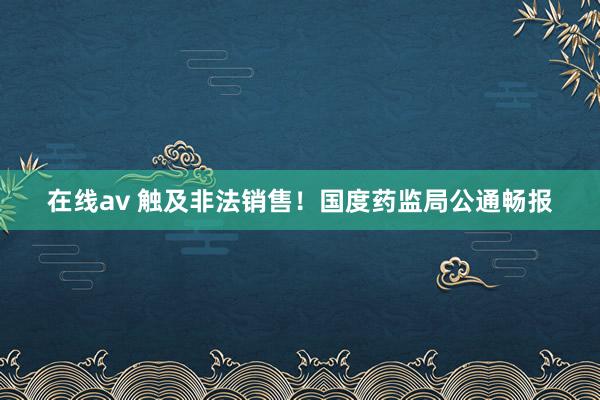 在线av 触及非法销售！国度药监局公通畅报