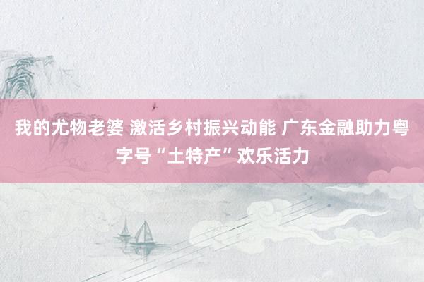 我的尤物老婆 激活乡村振兴动能 广东金融助力粤字号“土特产”欢乐活力