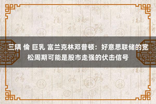 三隅 倫 巨乳 富兰克林邓普顿：好意思联储的宽松周期可能是股市走强的伏击信号