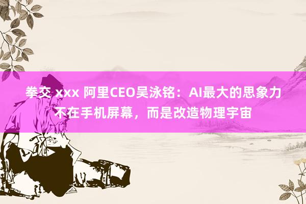 拳交 xxx 阿里CEO吴泳铭：AI最大的思象力不在手机屏幕，而是改造物理宇宙