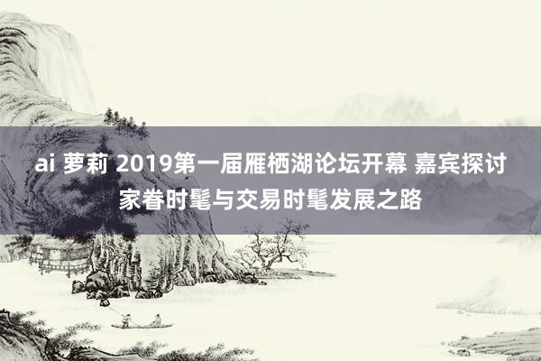 ai 萝莉 2019第一届雁栖湖论坛开幕 嘉宾探讨家眷时髦与交易时髦发展之路