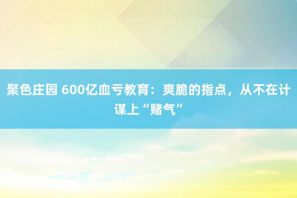 聚色庄园 600亿血亏教育：爽脆的指点，从不在计谋上“赌气”