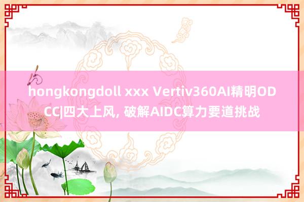 hongkongdoll xxx Vertiv360AI精明ODCC|四大上风， 破解AIDC算力要道挑战