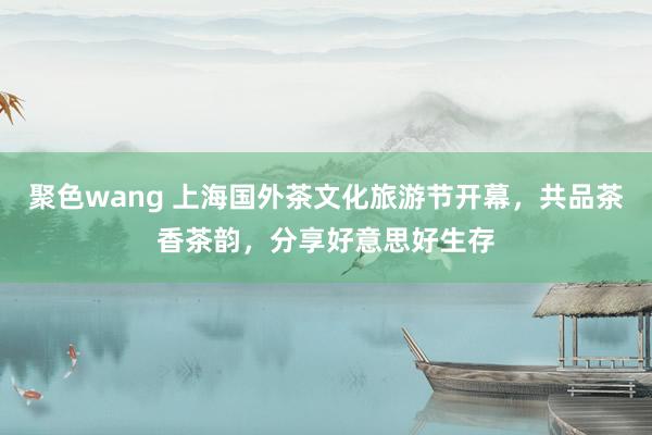 聚色wang 上海国外茶文化旅游节开幕，共品茶香茶韵，分享好意思好生存