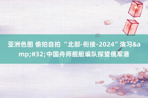 亚洲色图 偷拍自拍 “北部·衔接-2024”演习&#32;中国舟师舰艇编队探望俄军港