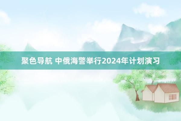 聚色导航 中俄海警举行2024年计划演习