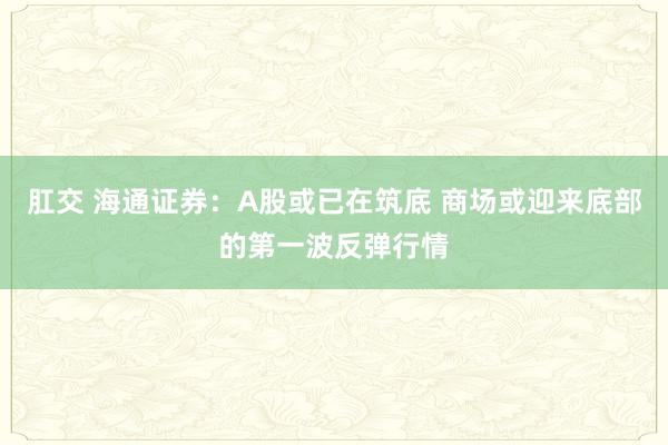 肛交 海通证券：A股或已在筑底 商场或迎来底部的第一波反弹行情