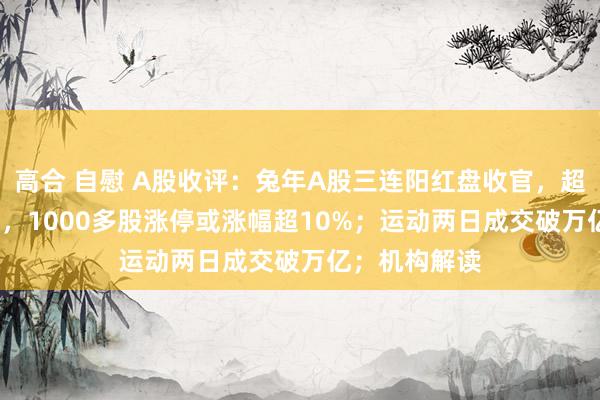 高合 自慰 A股收评：兔年A股三连阳红盘收官，超4800股飘红，1000多股涨停或涨幅超10%；运动两日成交破万亿；机构解读