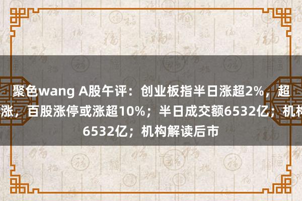 聚色wang A股午评：创业板指半日涨超2%，超4600股高涨，百股涨停或涨超10%；半日成交额6532亿；机构解读后市