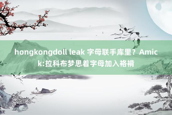 hongkongdoll leak 字母联手库里？Amick:拉科布梦思着字母加入袼褙