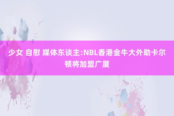 少女 自慰 媒体东谈主:NBL香港金牛大外助卡尔顿将加盟广厦