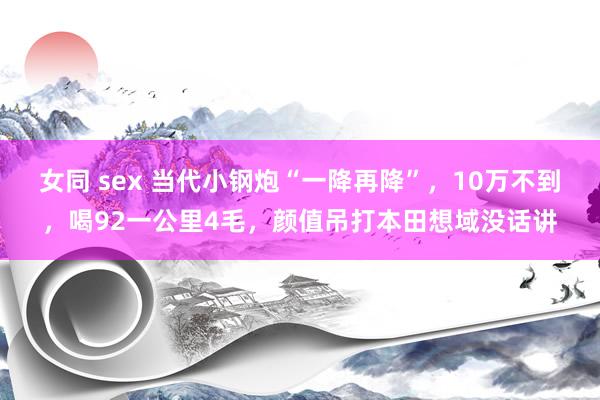 女同 sex 当代小钢炮“一降再降”，10万不到，喝92一公里4毛，颜值吊打本田想域没话讲