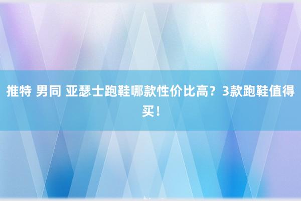 推特 男同 亚瑟士跑鞋哪款性价比高？3款跑鞋值得买！