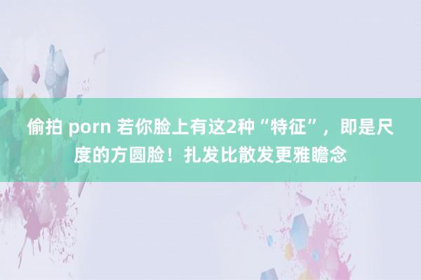 偷拍 porn 若你脸上有这2种“特征”，即是尺度的方圆脸！扎发比散发更雅瞻念