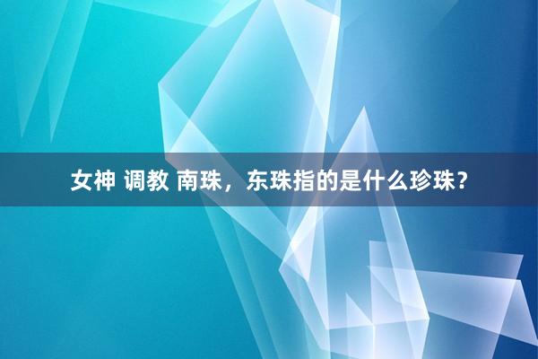 女神 调教 南珠，东珠指的是什么珍珠？