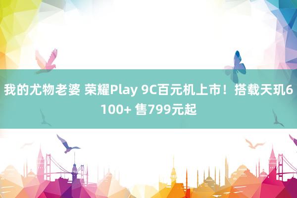 我的尤物老婆 荣耀Play 9C百元机上市！搭载天玑6100+ 售799元起