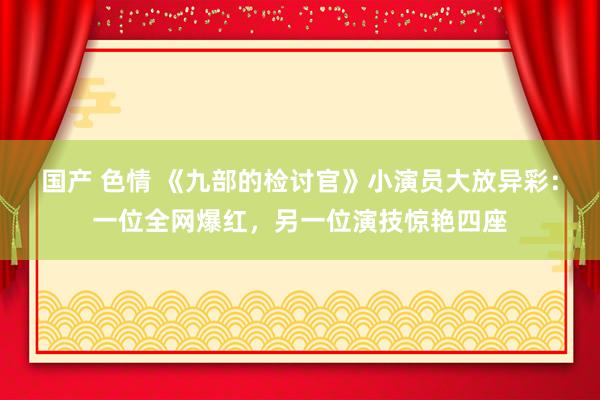 国产 色情 《九部的检讨官》小演员大放异彩：一位全网爆红，另一位演技惊艳四座