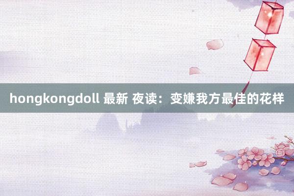 hongkongdoll 最新 夜读：变嫌我方最佳的花样