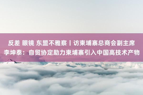 反差 眼镜 东盟不雅察丨访柬埔寨总商会副主席李坤泰：自贸协定助力柬埔寨引入中国高技术产物