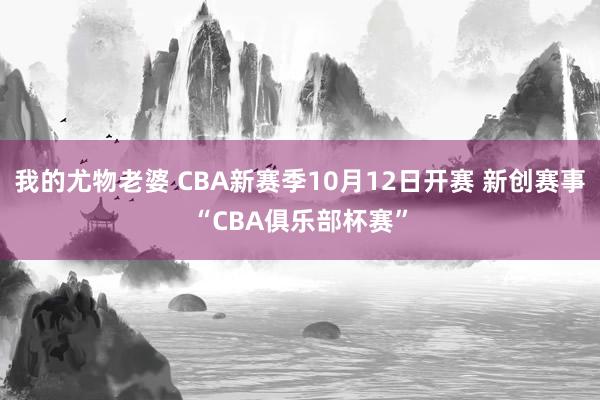 我的尤物老婆 CBA新赛季10月12日开赛 新创赛事“CBA俱乐部杯赛”