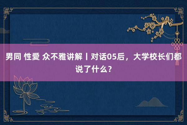 男同 性愛 众不雅讲解丨对话05后，大学校长们都说了什么？