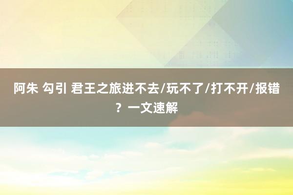 阿朱 勾引 君王之旅进不去/玩不了/打不开/报错？一文速解