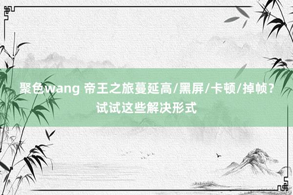 聚色wang 帝王之旅蔓延高/黑屏/卡顿/掉帧？试试这些解决形式