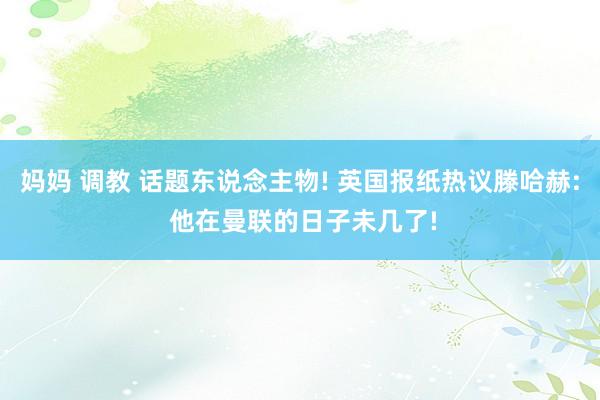 妈妈 调教 话题东说念主物! 英国报纸热议滕哈赫: 他在曼联的日子未几了!