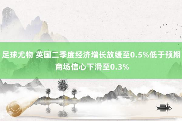 足球尤物 英国二季度经济增长放缓至0.5%低于预期 商场信心下滑至0.3%