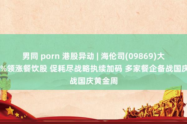 男同 porn 港股异动 | 海伦司(09869)大涨超40%领涨餐饮股 促耗尽战略执续加码 多家餐企备战国庆黄金周