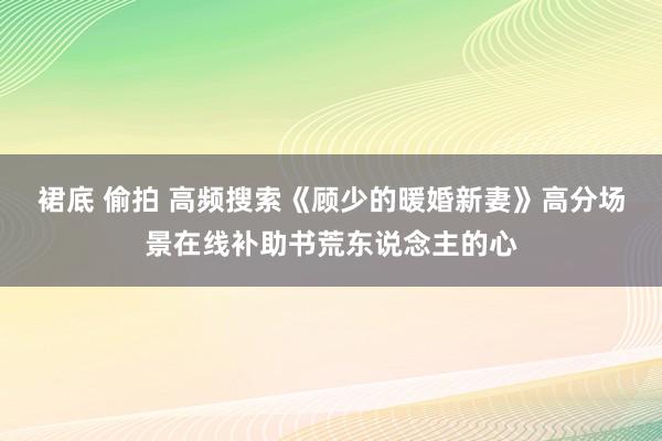 裙底 偷拍 高频搜索《顾少的暖婚新妻》高分场景在线补助书荒东说念主的心