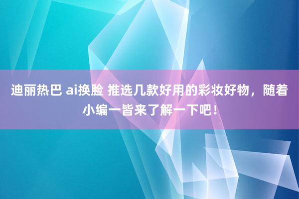 迪丽热巴 ai换脸 推选几款好用的彩妆好物，随着小编一皆来了解一下吧！