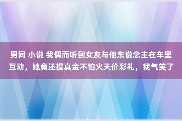 男同 小说 我偶而听到女友与他东说念主在车里互动，她竟还提真金不怕火天价彩礼，我气笑了