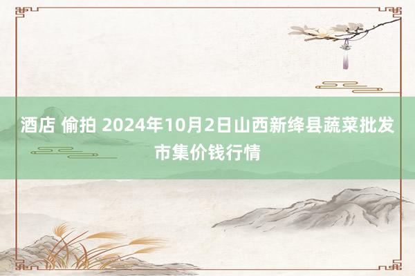 酒店 偷拍 2024年10月2日山西新绛县蔬菜批发市集价钱行情