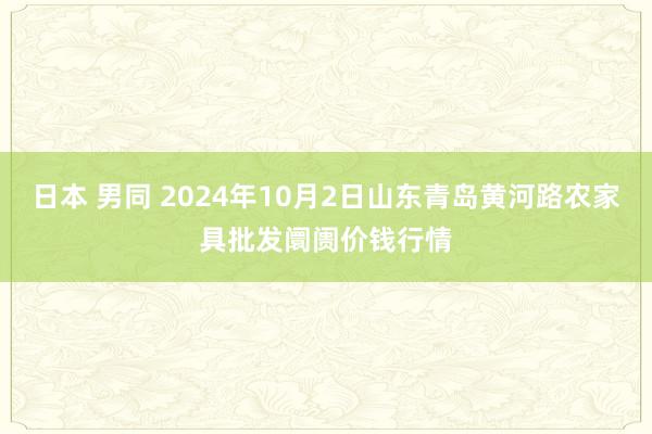 日本 男同 2024年10月2日山东青岛黄河路农家具批发阛阓价钱行情