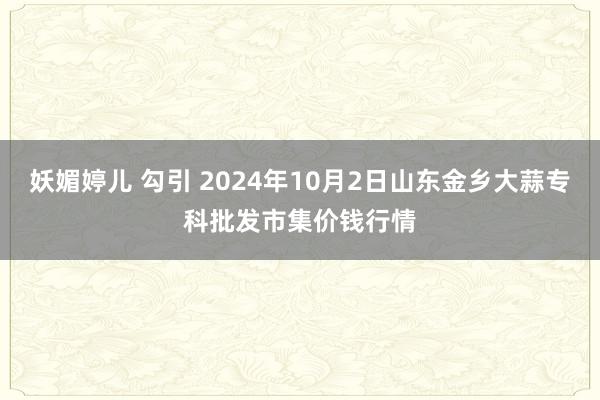 妖媚婷儿 勾引 2024年10月2日山东金乡大蒜专科批发市集价钱行情