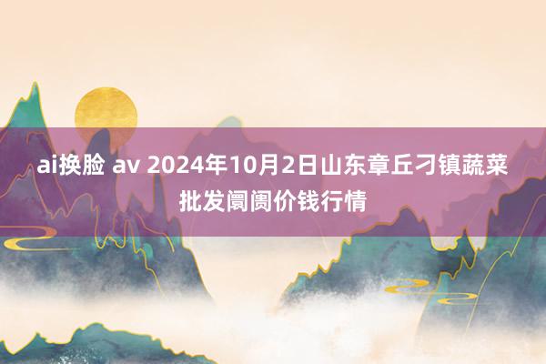 ai换脸 av 2024年10月2日山东章丘刁镇蔬菜批发阛阓价钱行情