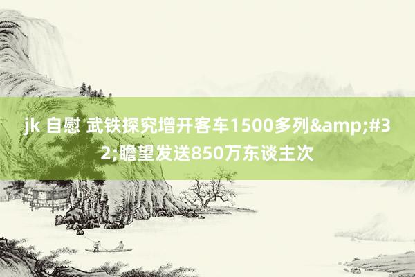 jk 自慰 武铁探究增开客车1500多列&#32;瞻望发送850万东谈主次