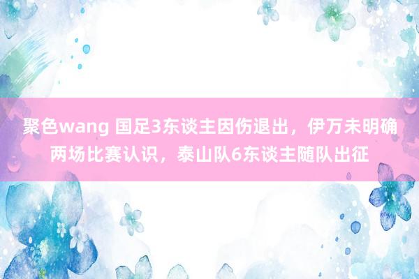 聚色wang 国足3东谈主因伤退出，伊万未明确两场比赛认识，泰山队6东谈主随队出征